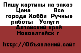 Пишу картины на заказ › Цена ­ 6 000 - Все города Хобби. Ручные работы » Услуги   . Алтайский край,Новоалтайск г.